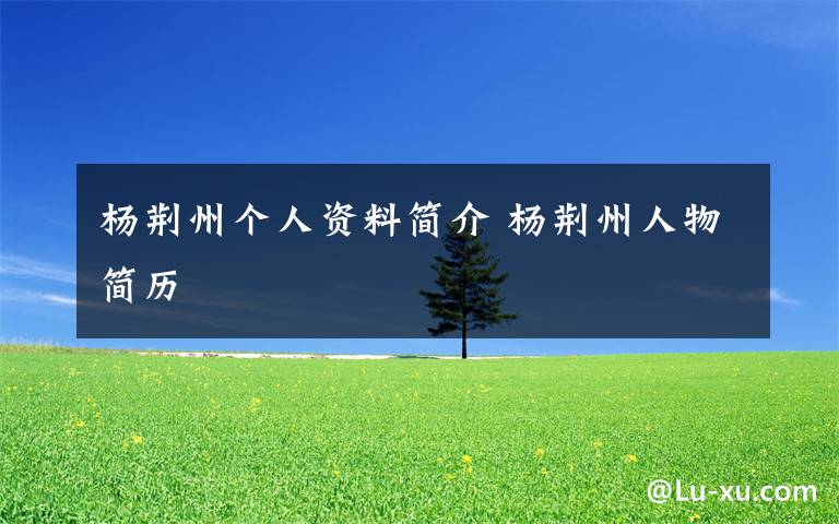 楊荊州個(gè)人資料簡(jiǎn)介 楊荊州人物簡(jiǎn)歷