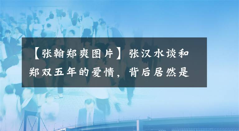 【張翰鄭爽圖片】張漢水談和鄭雙五年的愛情，背后居然是這個原因，真是傷心啊。