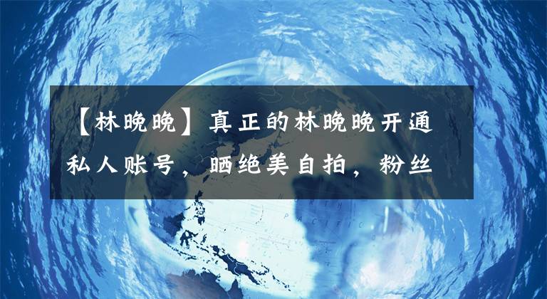 【林晚晚】真正的林晚晚開通私人賬號，曬絕美自拍，粉絲曝林晚晚被辭退原因