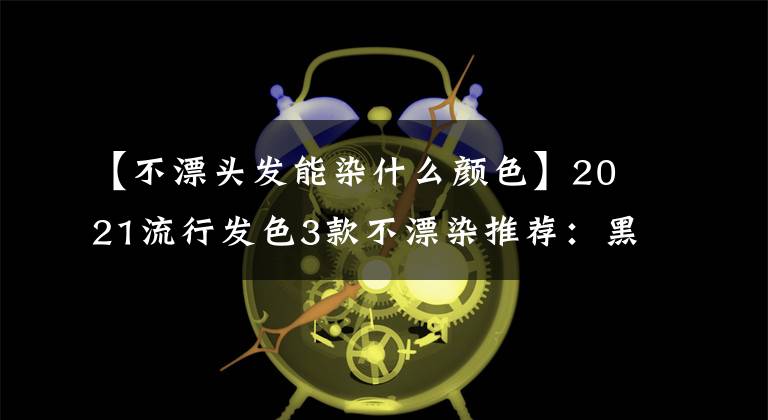 【不漂頭發(fā)能染什么顏色】2021流行發(fā)色3款不漂染推薦：黑茶、白桃烏龍茶、紅茶 百搭又減齡