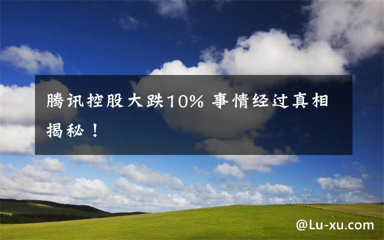 騰訊控股大跌10% 事情經(jīng)過真相揭秘！