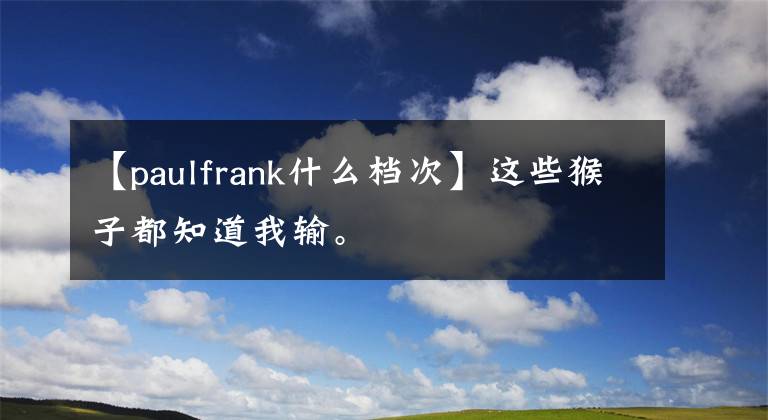 【paulfrank什么檔次】這些猴子都知道我輸。