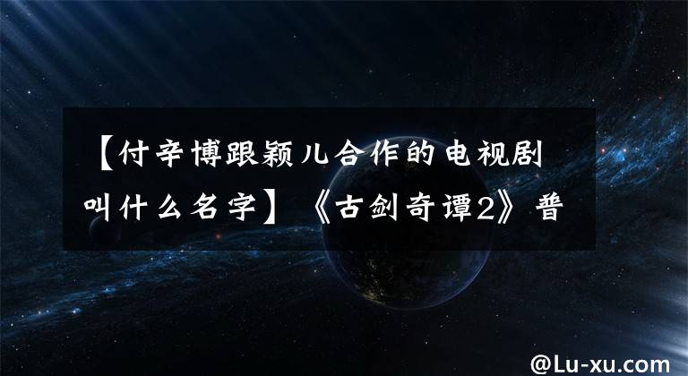 【付辛博跟穎兒合作的電視劇叫什么名字】《古劍奇譚2》普信寶，艾吉隔層糖，申英夫婦實力虐狗！