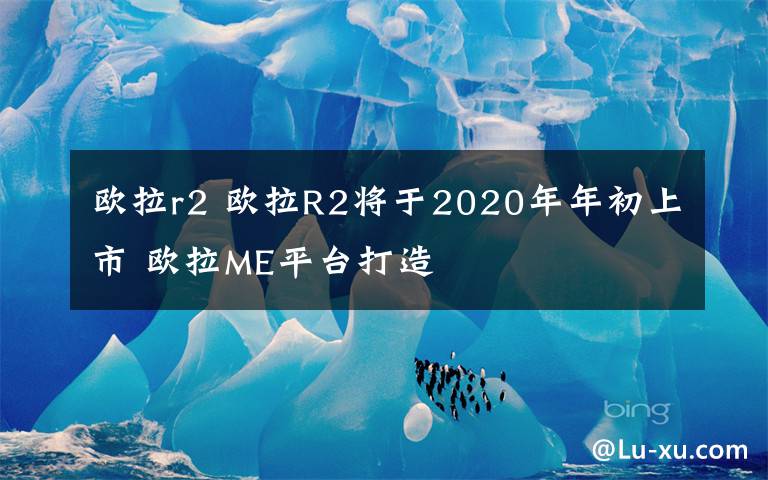 歐拉r2 歐拉R2將于2020年年初上市 歐拉ME平臺打造