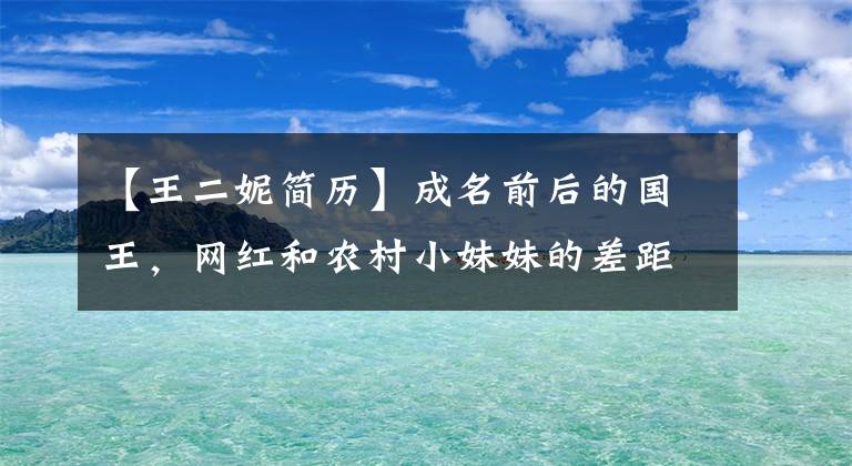 【王二妮簡歷】成名前后的國王，網(wǎng)紅和農(nóng)村小妹妹的差距，丈夫好像換了一個(gè)人。