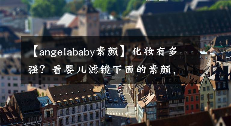 【angelababy素顏】化妝有多強？看嬰兒濾鏡下面的素顏，網(wǎng)友：真的