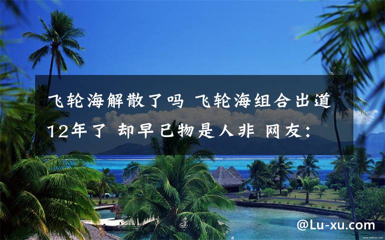 飛輪海解散了嗎 飛輪海組合出道12年了 卻早已物是人非 網(wǎng)友：只剩一個是正常的