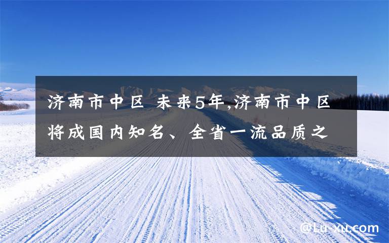 濟南市中區(qū) 未來5年,濟南市中區(qū)將成國內(nèi)知名、全省一流品質(zhì)之區(qū)