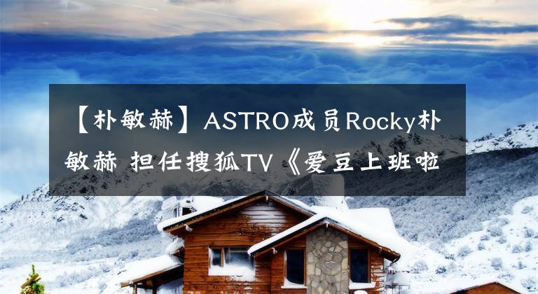 【樸敏赫】ASTRO成員Rocky樸敏赫 擔任搜狐TV《愛豆上班啦》MC