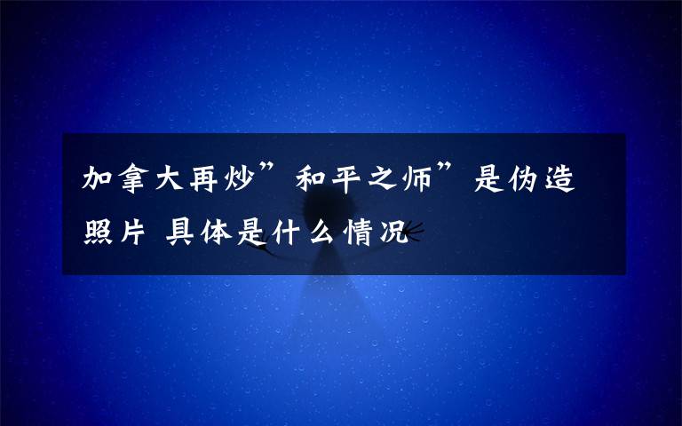 加拿大再炒”和平之師”是偽造照片 具體是什么情況