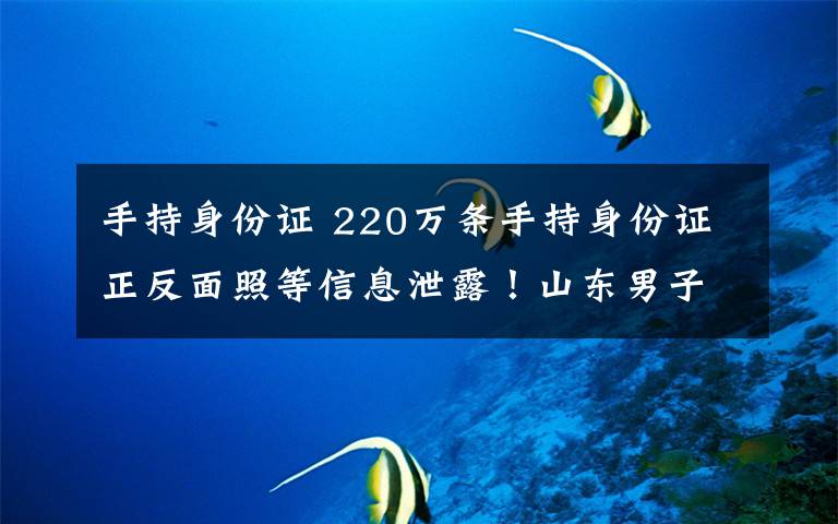 手持身份證 220萬條手持身份證正反面照等信息泄露！山東男子入侵支付平臺竊取