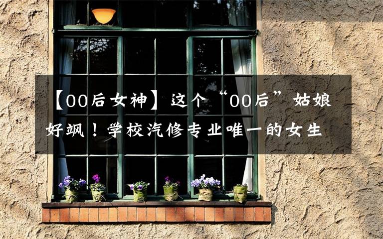 【00后女神】這個(gè)“00后”姑娘好颯！學(xué)校汽修專業(yè)唯一的女生，下手狠準(zhǔn)穩(wěn)