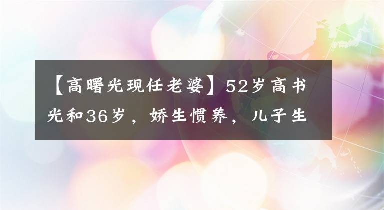 【高曙光現(xiàn)任老婆】52歲高書光和36歲，嬌生慣養(yǎng)，兒子生活的近照，妻子也離過(guò)婚。