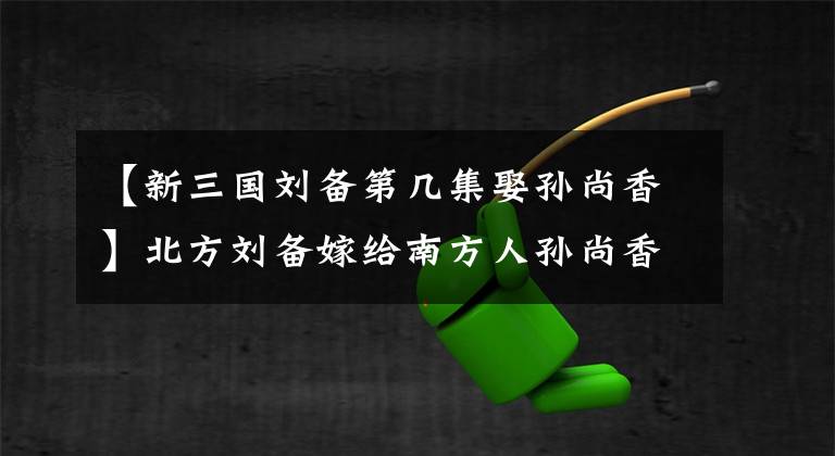 【新三國(guó)劉備第幾集娶孫尚香】北方劉備嫁給南方人孫尚香，沒(méi)有普通話，婚后交流有障礙嗎？