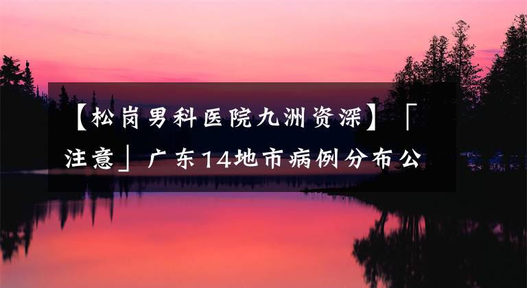 【松崗男科醫(yī)院九洲資深】「注意」廣東14地市病例分布公布！有孕婦重癥病例