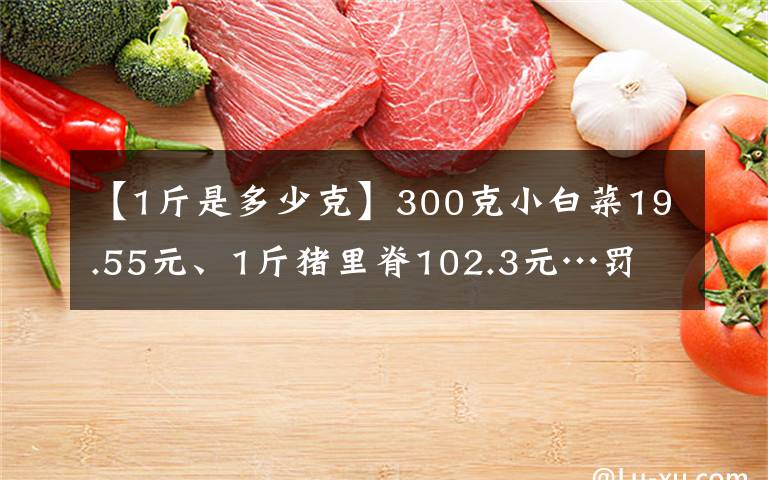 【1斤是多少克】300克小白菜19.55元、1斤豬里脊102.3元…罰