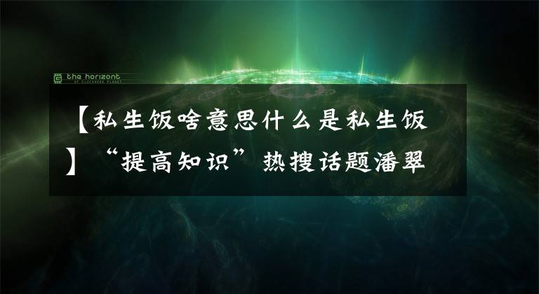 【私生飯啥意思什么是私生飯】“提高知識(shí)”熱搜話題潘翠青會(huì)見私生飯，私生飯是什么梗？