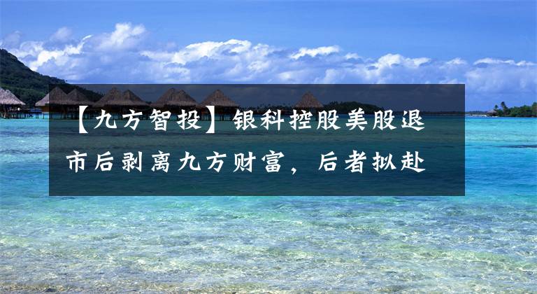 【九方智投】銀科控股美股退市后剝離九方財富，后者擬赴港IPO、賣炒股投教人均2萬9一季度毛利率近90%