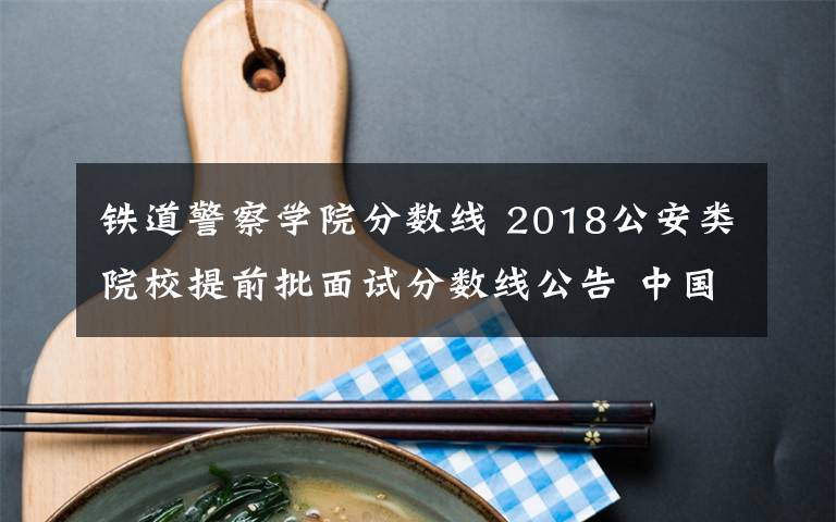 鐵道警察學(xué)院分?jǐn)?shù)線 2018公安類院校提前批面試分?jǐn)?shù)線公告 中國人民公安大學(xué)理科男生533分