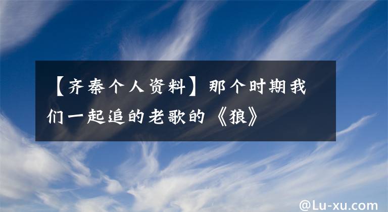 【齊秦個(gè)人資料】那個(gè)時(shí)期我們一起追的老歌的《狼》