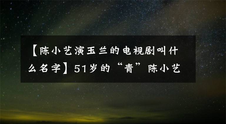 【陳小藝演玉蘭的電視劇叫什么名字】51歲的“青”陳小藝，丈夫的外貌一言難盡，結(jié)婚21年來(lái)像第一次一樣愛著他。