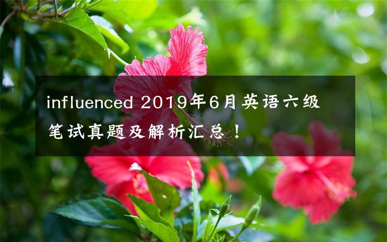 influenced 2019年6月英語六級筆試真題及解析匯總！