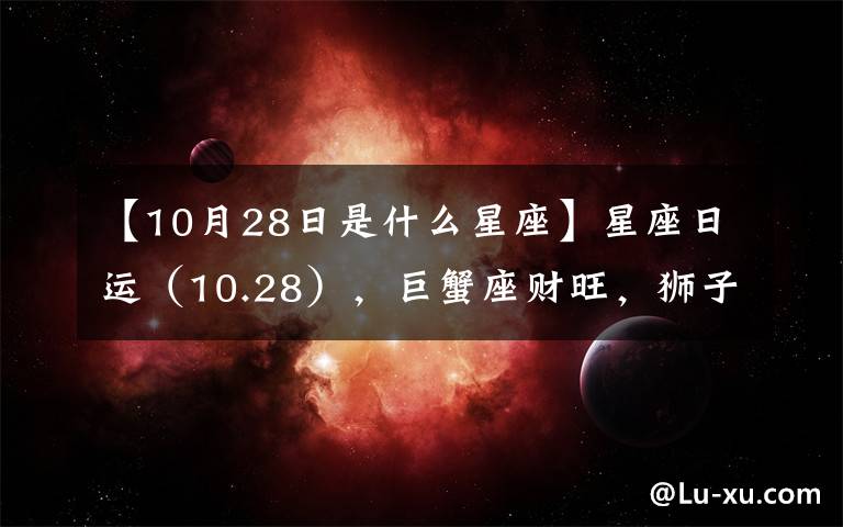 【10月28日是什么星座】星座日運(yùn)（10.28），巨蟹座財(cái)旺，獅子座破財(cái)，處女座事情多