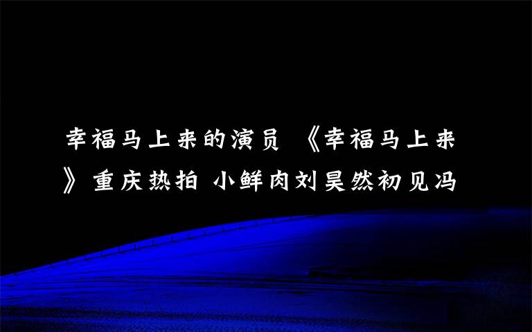 幸福馬上來的演員 《幸福馬上來》重慶熱拍 小鮮肉劉昊然初見馮鞏“有點(diǎn)怕”