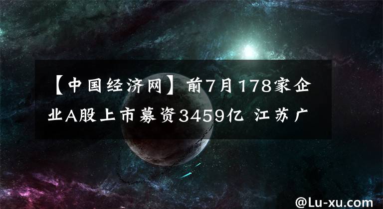 【中國經(jīng)濟網(wǎng)】前7月178家企業(yè)A股上市募資3459億 江蘇廣東浙江領先