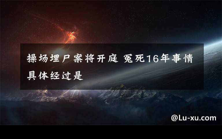 操場(chǎng)埋尸案將開庭 冤死16年事情具體經(jīng)過(guò)是