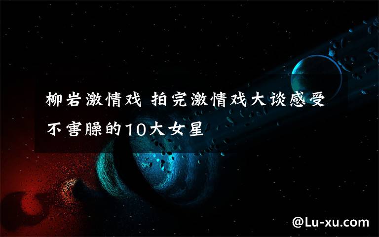 柳巖激情戲 拍完激情戲大談感受不害臊的10大女星