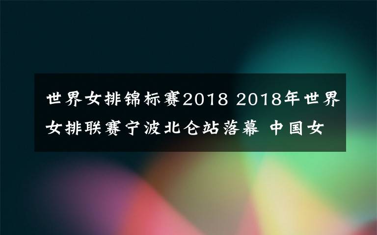 世界女排錦標(biāo)賽2018 2018年世界女排聯(lián)賽寧波北侖站落幕 中國女排爆冷0比3不敵韓國隊(duì)