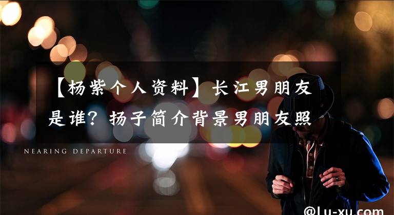 【楊紫個(gè)人資料】長(zhǎng)江男朋友是誰？揚(yáng)子簡(jiǎn)介背景男朋友照片