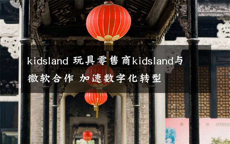 kidsland 玩具零售商kidsland與微軟合作 加速數(shù)字化轉(zhuǎn)型