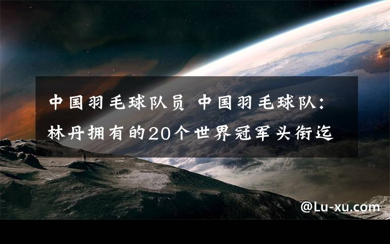 中國羽毛球隊員 中國羽毛球隊：林丹擁有的20個世界冠軍頭銜迄今無人企及