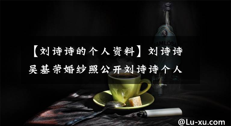 【劉詩詩的個(gè)人資料】劉詩詩吳基榮婚紗照公開劉詩詩個(gè)人信息射精史