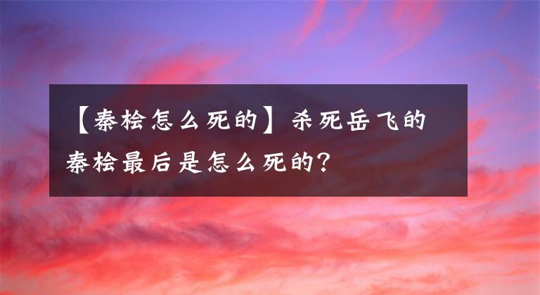 【秦檜怎么死的】殺死岳飛的秦檜最后是怎么死的？