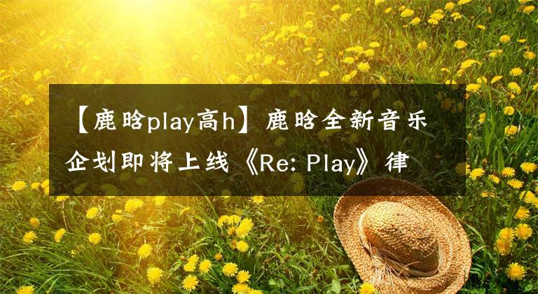 【鹿晗play高h(yuǎn)】鹿晗全新音樂企劃即將上線《Re: Play》律動(dòng)整個(gè)夏日