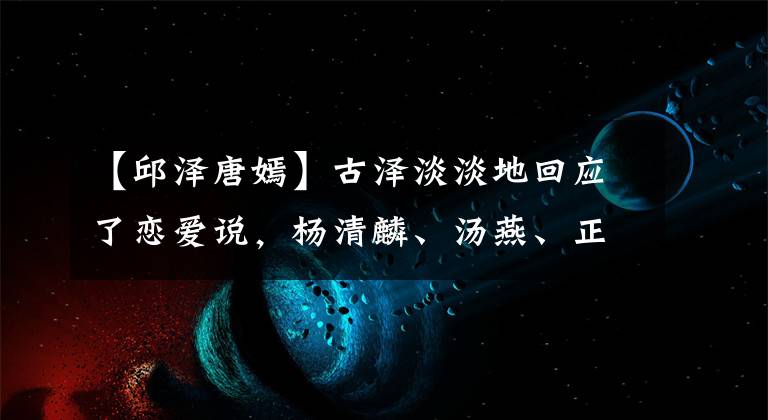 【邱澤唐嫣】古澤淡淡地回應(yīng)了戀愛說(shuō)，楊清麟、湯燕、正史豐富