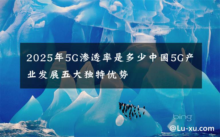 2025年5G滲透率是多少中國(guó)5G產(chǎn)業(yè)發(fā)展五大獨(dú)特優(yōu)勢(shì)