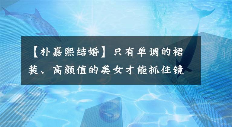 【樸嘉熙結(jié)婚】只有單調(diào)的裙裝、高顏值的美女才能抓住鏡子！韓國女明星服裝概要(6月5日~ 6月11日)！