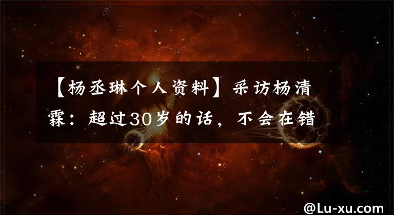 【楊丞琳個(gè)人資料】采訪楊清霖：超過30歲的話，不會(huì)在錯(cuò)誤的感情上浪費(fèi)時(shí)間