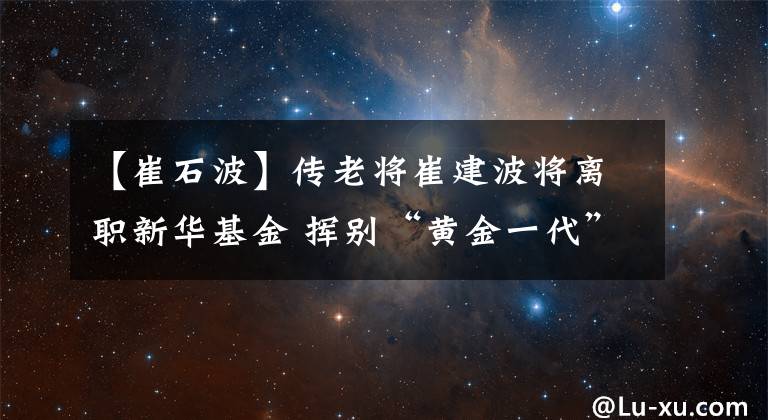 【崔石波】傳老將崔建波將離職新華基金 揮別“黃金一代”