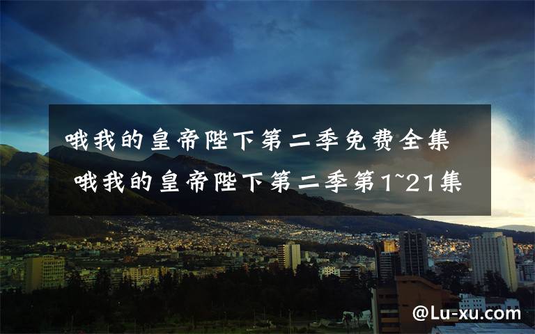 哦我的皇帝陛下第二季免費全集 哦我的皇帝陛下第二季第1~21集全集分集劇情 哦我的皇帝陛下2大結(jié)局