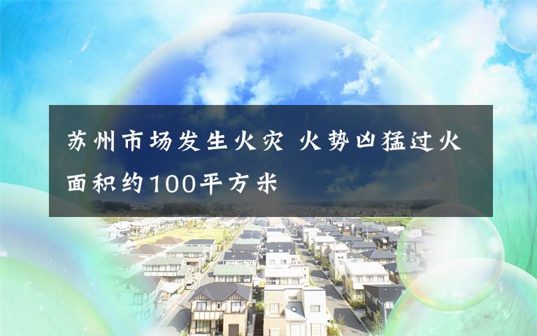 蘇州市場發(fā)生火災 火勢兇猛過火面積約100平方米