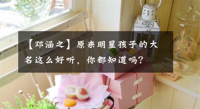 【鄧涵之】原來(lái)明星孩子的大名這么好聽(tīng)，你都知道嗎？