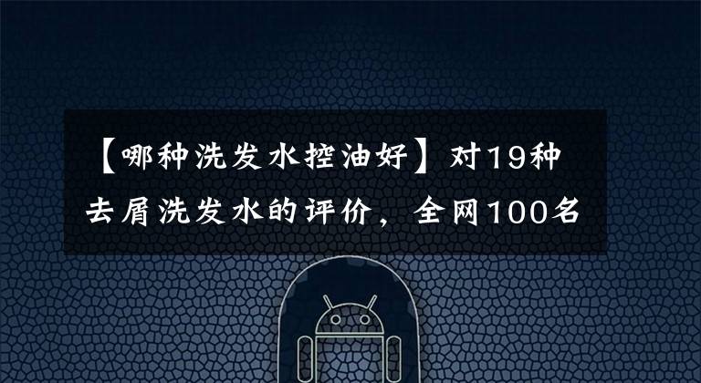 【哪種洗發(fā)水控油好】對19種去屑洗發(fā)水的評價，全網(wǎng)100名志愿者進(jìn)行了試驗(yàn)，結(jié)果出來了。