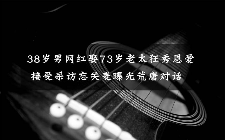 38歲男網(wǎng)紅娶73歲老太狂秀恩愛 接受采訪忘關(guān)麥曝光荒唐對話