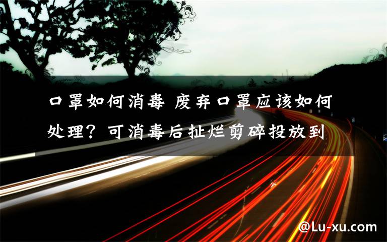 口罩如何消毒 廢棄口罩應(yīng)該如何處理？可消毒后扯爛剪碎投放到專用容器內(nèi)