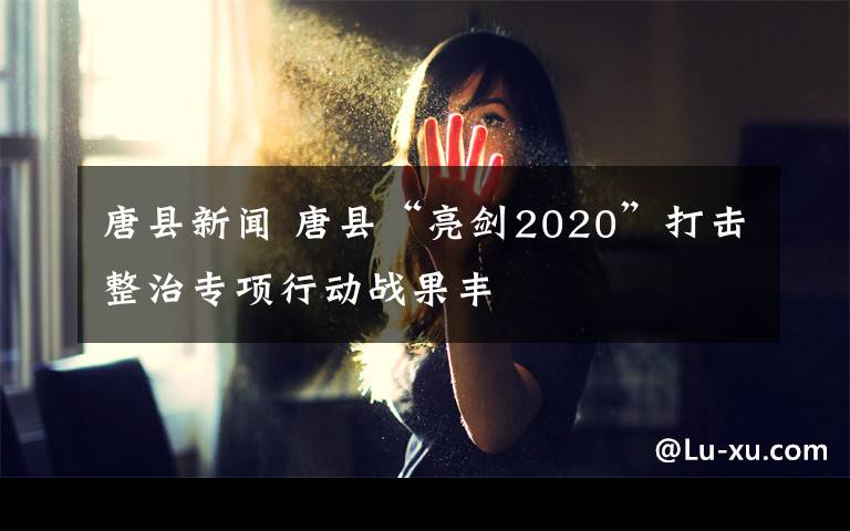 唐縣新聞 唐縣“亮劍2020”打擊整治專項行動戰(zhàn)果豐